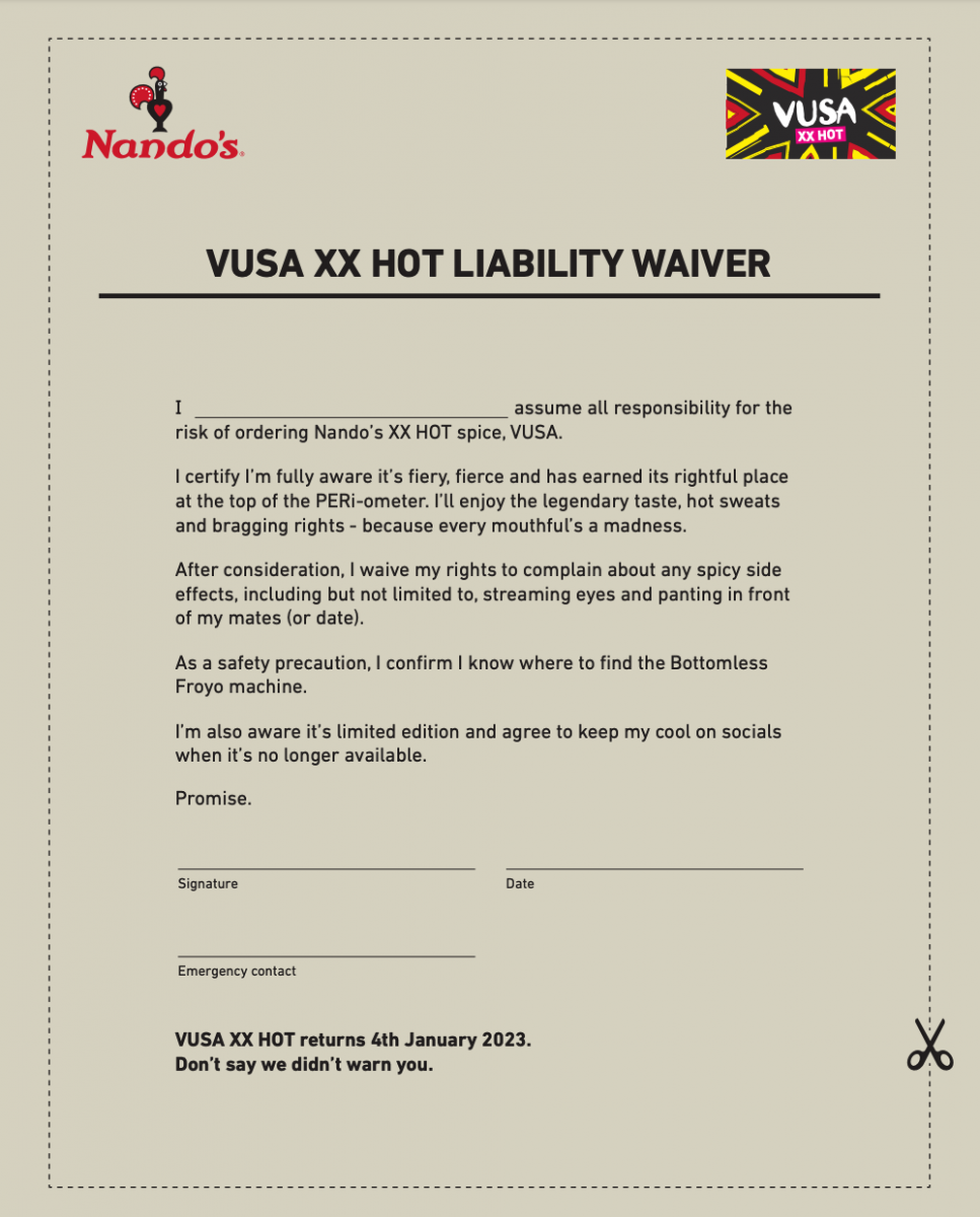 I assume all responsibility for the risk of ordering Nando’s XX HOT spice, VUSA. I certify I’m fully aware it’s fiery, fierce and has earned its rightful place at the top of the PERi-ometer. I’ll enjoy the legendary taste, hot sweats and bragging rights - because every mouthful’s a madness. After consideration, I waive my rights to complain about any spicy side effects, including but not limited to, streaming eyes and panting in front of my mates (or date). As a safety precaution, I confirm I know where to find the Bottomless Froyo machine. I’m also aware it’s limited edition and agree to keep my cool on socials when it’s no longer available. Promise. VUSA XX HOT returns 4th January 2023. Don’t say we didn’t warn you.
